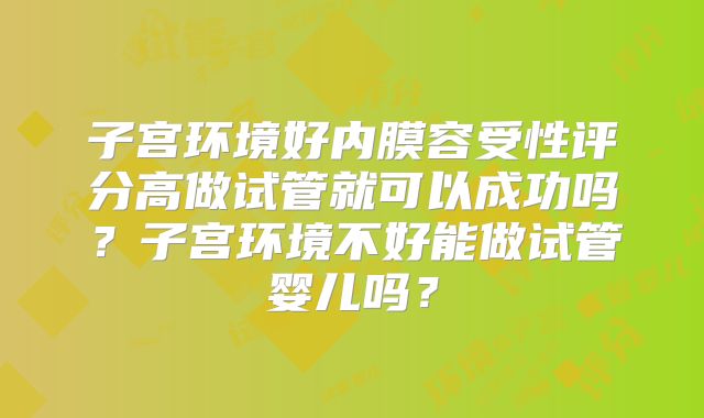 子宫环境好内膜容受性评分高做试管就可以成功吗?子宫环境不好能做试管婴儿吗?