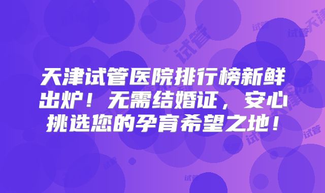 天津试管医院排行榜新鲜出炉！无需结婚证，安心挑选您的孕育希望之地！