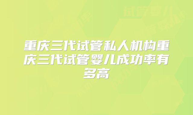重庆三代试管私人机构重庆三代试管婴儿成功率有多高