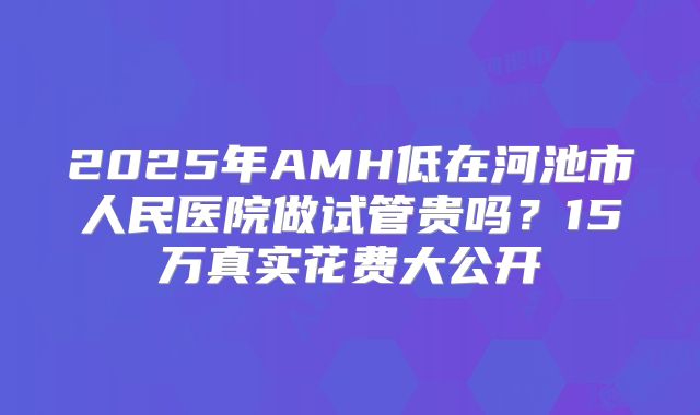 2025年AMH低在河池市人民医院做试管贵吗？15万真实花费大公开