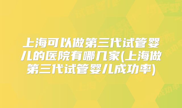 上海可以做第三代试管婴儿的医院有哪几家(上海做第三代试管婴儿成功率)