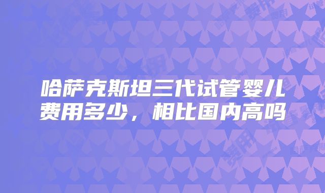 哈萨克斯坦三代试管婴儿费用多少，相比国内高吗