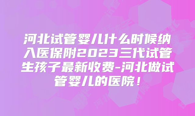 河北试管婴儿什么时候纳入医保附2023三代试管生孩子最新收费-河北做试管婴儿的医院!