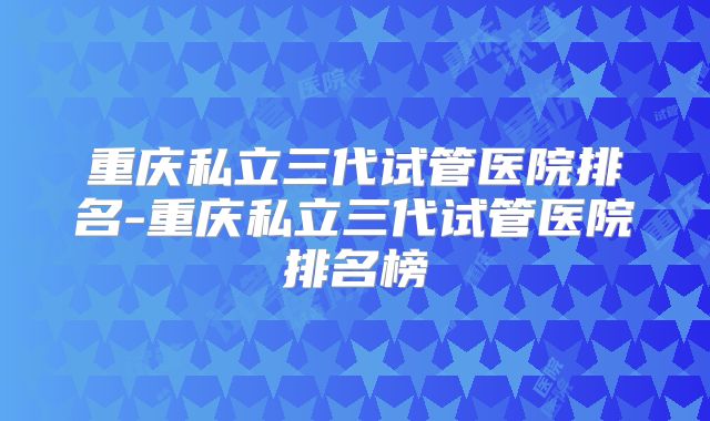 重庆私立三代试管医院排名-重庆私立三代试管医院排名榜