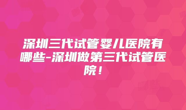 深圳三代试管婴儿医院有哪些-深圳做第三代试管医院！