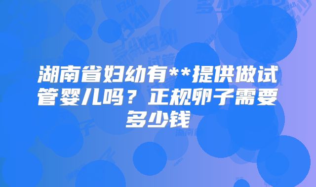 湖南省妇幼有**提供做试管婴儿吗？正规卵子需要多少钱