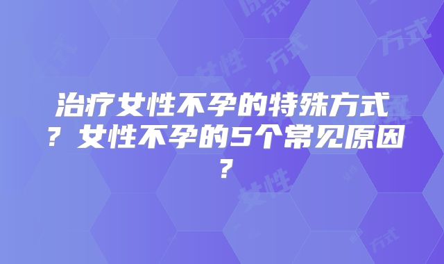 治疗女性不孕的特殊方式？女性不孕的5个常见原因？