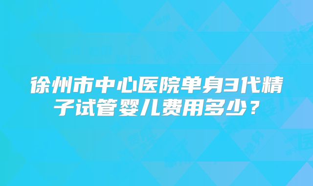 徐州市中心医院单身3代精子试管婴儿费用多少？