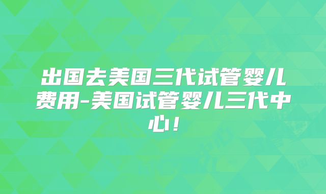 出国去美国三代试管婴儿费用-美国试管婴儿三代中心!