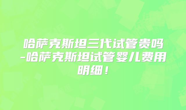 哈萨克斯坦三代试管贵吗-哈萨克斯坦试管婴儿费用明细！