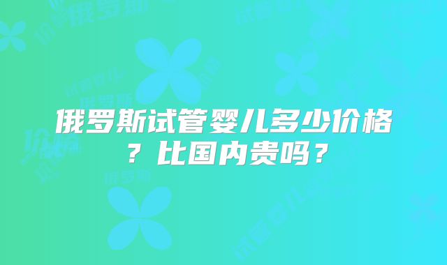 俄罗斯试管婴儿多少价格？比国内贵吗？