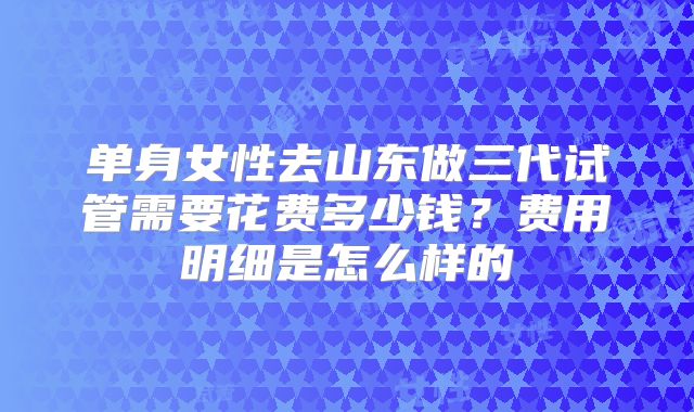 单身女性去山东做三代试管需要花费多少钱?费用明细是怎么样的