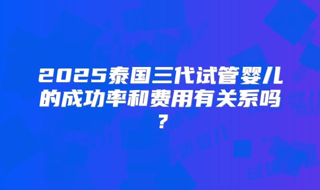 2025泰国三代试管婴儿的成功率和费用有关系吗?