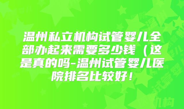 温州私立机构试管婴儿全部办起来需要多少钱(这是真的吗-温州试管婴儿医院排名比较好!
