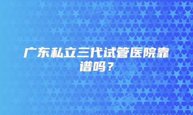 广东私立三代试管医院靠谱吗?