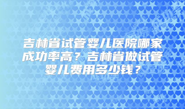 吉林省试管婴儿医院哪家成功率高？吉林省做试管婴儿费用多少钱？