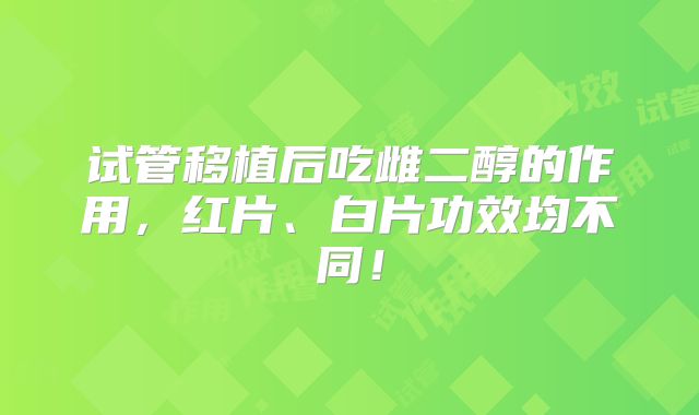 试管移植后吃雌二醇的作用，红片、白片功效均不同！
