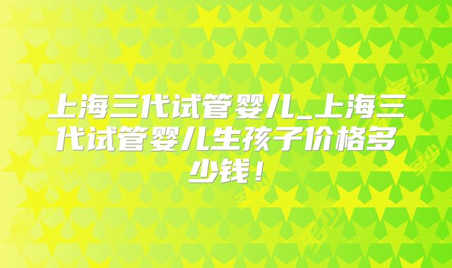上海三代试管婴儿_上海三代试管婴儿生孩子价格多少钱！