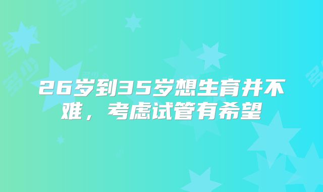 26岁到35岁想生育并不难,考虑试管有希望