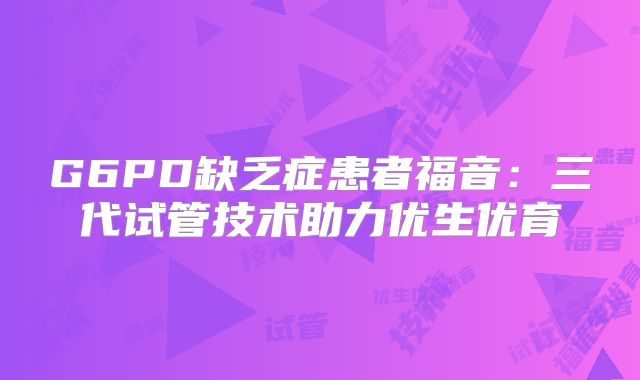 G6PD缺乏症患者福音:三代试管技术助力优生优育