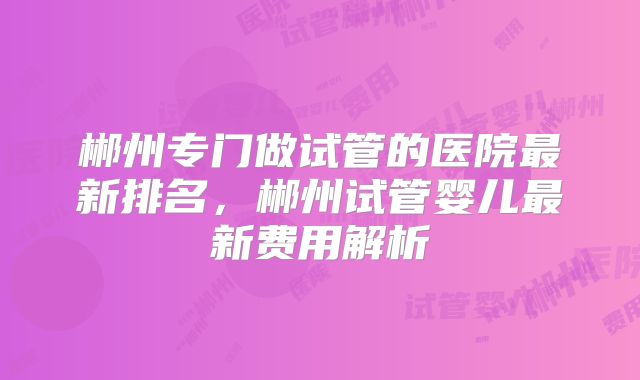 郴州专门做试管的医院最新排名，郴州试管婴儿最新费用解析