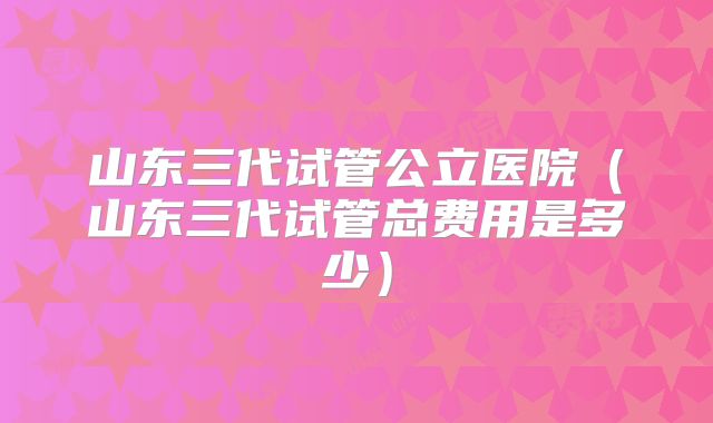 山东三代试管公立医院（山东三代试管总费用是多少）