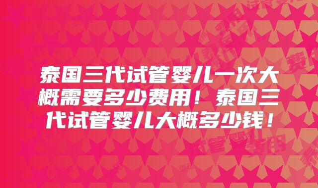 泰国三代试管婴儿一次大概需要多少费用！泰国三代试管婴儿大概多少钱！