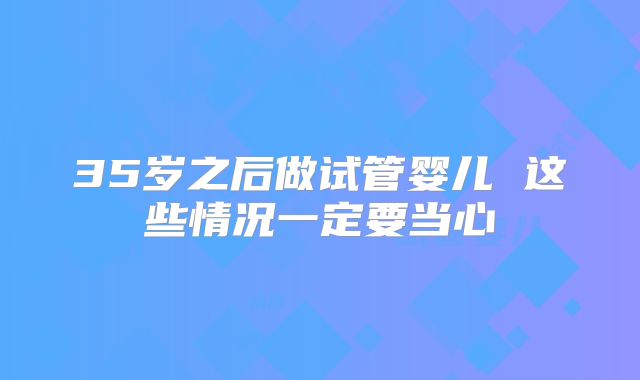 35岁之后做试管婴儿 这些情况一定要当心
