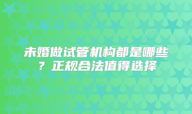 未婚做试管机构都是哪些?正规合法值得选择