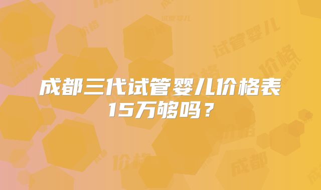 成都三代试管婴儿价格表15万够吗？