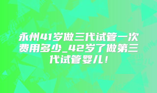 永州41岁做三代试管一次费用多少_42岁了做第三代试管婴儿！