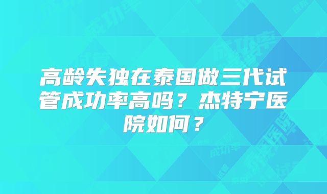 高龄失独在泰国做三代试管成功率高吗？杰特宁医院如何？