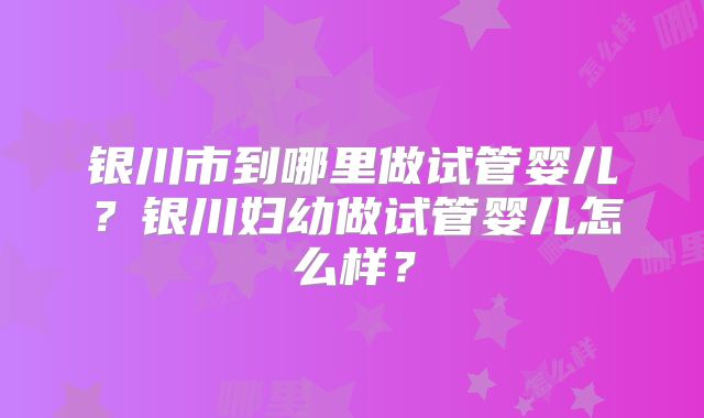 银川市到哪里做试管婴儿？银川妇幼做试管婴儿怎么样？