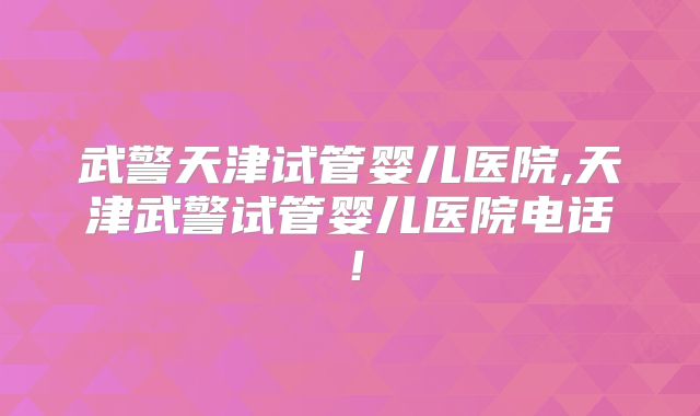 武警天津试管婴儿医院,天津武警试管婴儿医院电话!