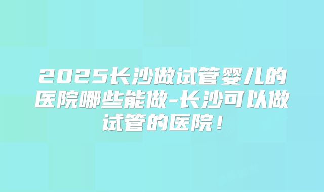 2025长沙做试管婴儿的医院哪些能做-长沙可以做试管的医院！
