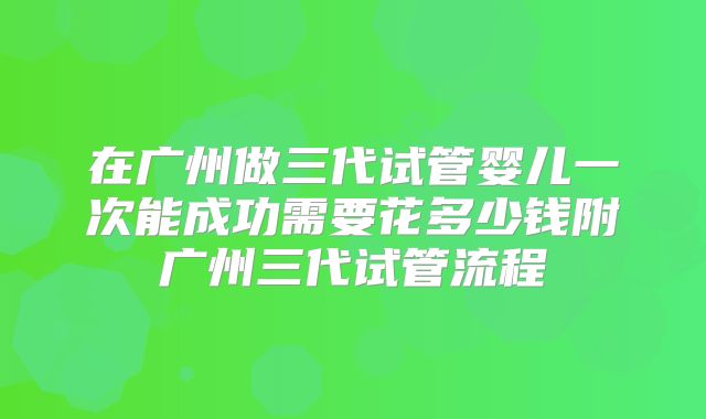在广州做三代试管婴儿一次能成功需要花多少钱附广州三代试管流程