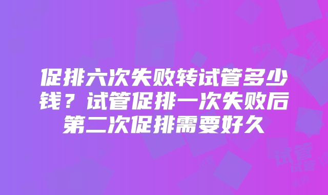 促排六次失败转试管多少钱？试管促排一次失败后第二次促排需要好久