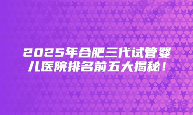 2025年合肥三代试管婴儿医院排名前五大揭秘！