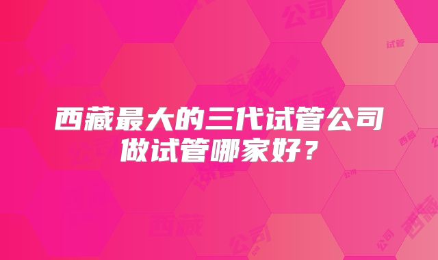 西藏最大的三代试管公司做试管哪家好?