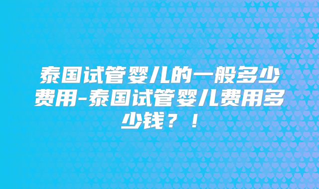 泰国试管婴儿的一般多少费用-泰国试管婴儿费用多少钱?!