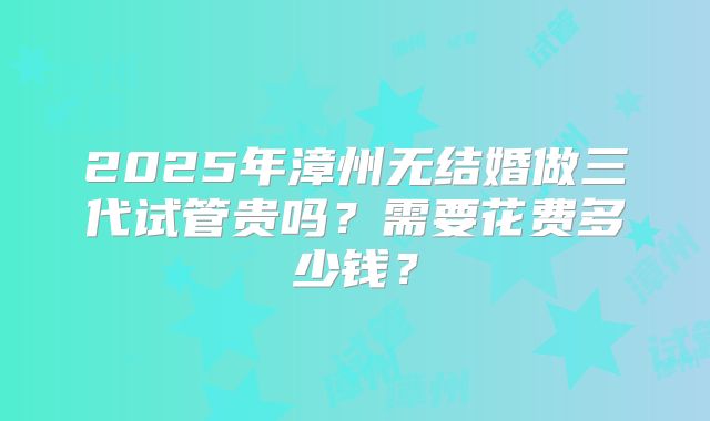 2025年漳州无结婚做三代试管贵吗？需要花费多少钱？