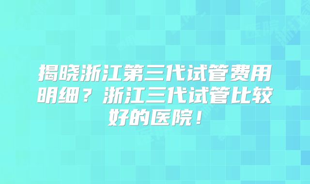揭晓浙江第三代试管费用明细?浙江三代试管比较好的医院!