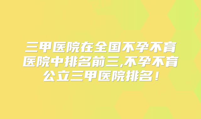 三甲医院在全国不孕不育医院中排名前三,不孕不育公立三甲医院排名！