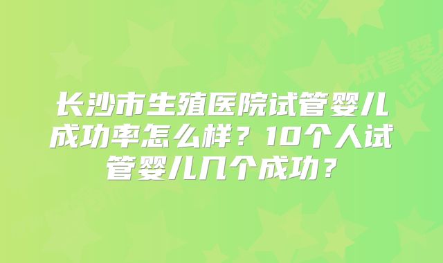 长沙市生殖医院试管婴儿成功率怎么样？10个人试管婴儿几个成功？