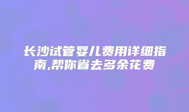 长沙试管婴儿费用详细指南,帮你省去多余花费