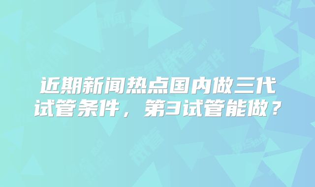 近期新闻热点国内做三代试管条件，第3试管能做？