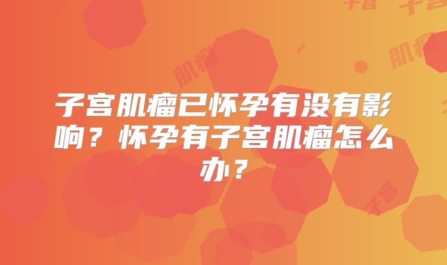 子宫肌瘤已怀孕有没有影响?怀孕有子宫肌瘤怎么办?