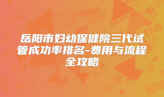 岳阳市妇幼保健院三代试管成功率排名-费用与流程全攻略