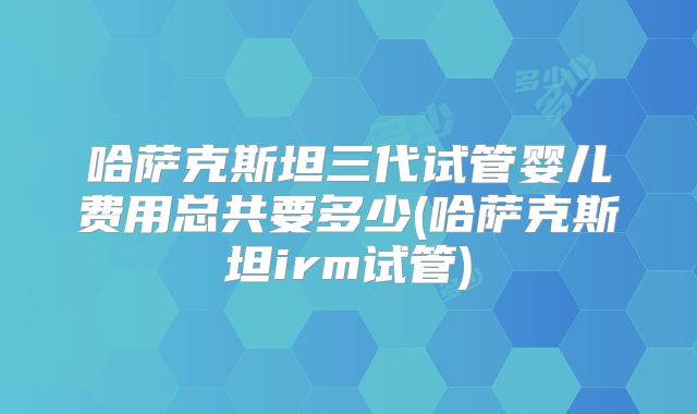 哈萨克斯坦三代试管婴儿费用总共要多少(哈萨克斯坦irm试管)