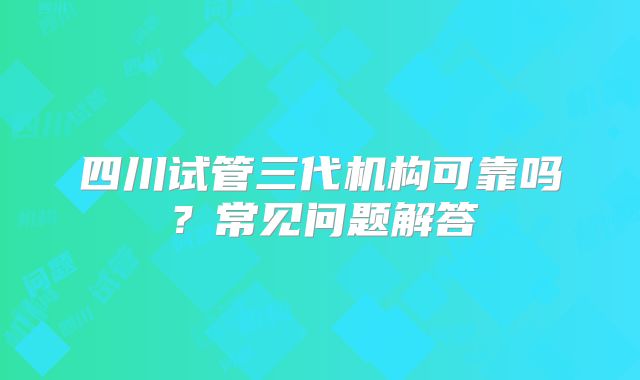 四川试管三代机构可靠吗?常见问题解答